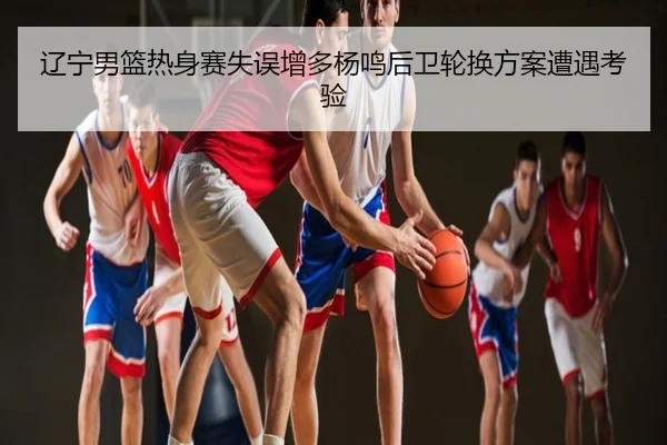 辽宁男篮热身赛失误增多杨鸣后卫轮换方案遭遇考验