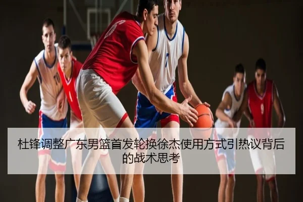 杜锋调整广东男篮首发轮换徐杰使用方式引热议背后的战术思考