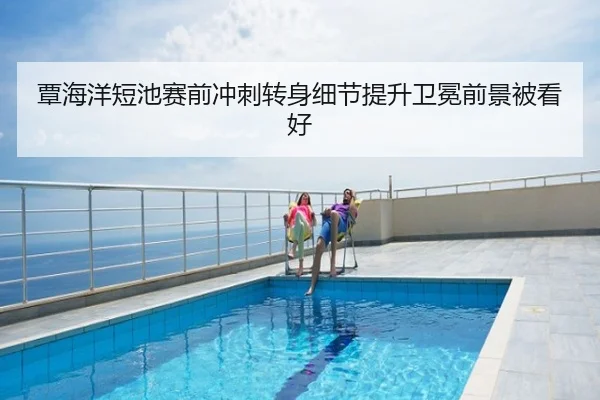 覃海洋短池赛前冲刺转身细节提升卫冕前景被看好