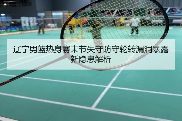 辽宁男篮热身赛末节失守防守轮转漏洞暴露新隐患解析