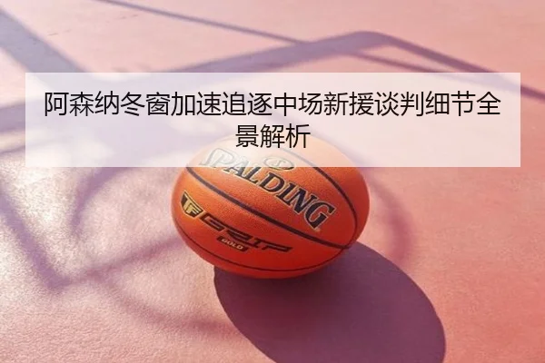 阿森纳冬窗加速追逐中场新援谈判细节全景解析
